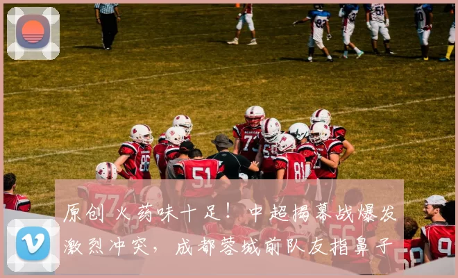 原创 火药味十足！中超揭幕战爆发激烈冲突，成都蓉城前队友指鼻子互骂