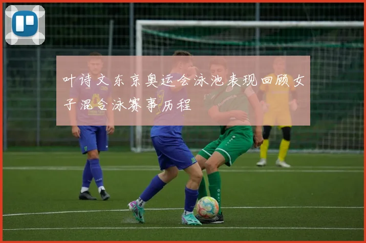 叶诗文东京奥运会泳池表现回顾女子混合泳赛事历程