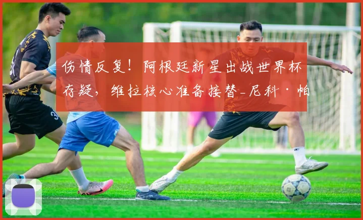 伤情反复！阿根廷新星出战世界杯存疑，维拉核心准备接替_尼科·帕斯_布恩迪亚_中场