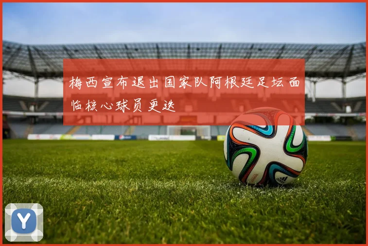 梅西宣布退出国家队阿根廷足坛面临核心球员更迭