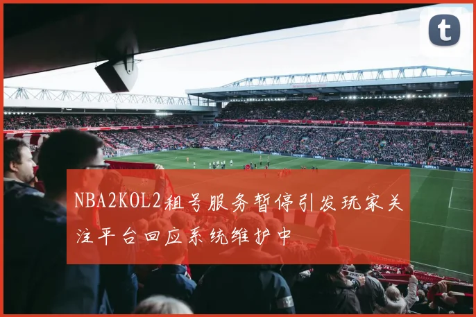 NBA2KOL2租号服务暂停引发玩家关注平台回应系统维护中